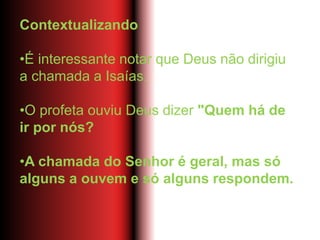 Contextualizando
•É interessante notar que Deus não dirigiu
a chamada a Isaías.
•O profeta ouviu Deus dizer "Quem há de
ir por nós?
•A chamada do Senhor é geral, mas só
alguns a ouvem e só alguns respondem.
 
