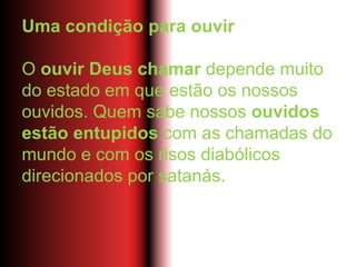 Uma condição para ouvir
O ouvir Deus chamar depende muito
do estado em que estão os nossos
ouvidos. Quem sabe nossos ouvidos
estão entupidos com as chamadas do
mundo e com os risos diabólicos
direcionados por satanás.
 