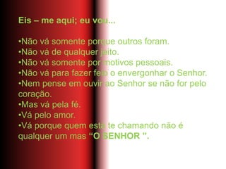 Eis – me aqui; eu vou...
•Não vá somente porque outros foram.
•Não vá de qualquer jeito.
•Não vá somente por motivos pessoais.
•Não vá para fazer feio o envergonhar o Senhor.
•Nem pense em ouvir ao Senhor se não for pelo
coração.
•Mas vá pela fé.
•Vá pelo amor.
•Vá porque quem está te chamando não é
qualquer um mas “O SENHOR ”.
 