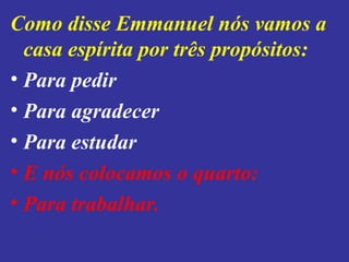 Como disse Emmanuel nós vamos a
casa espírita por três propósitos:
• Para pedir
• Para agradecer
• Para estudar
• E nós colocamos o quarto:
• Para trabalhar.
 