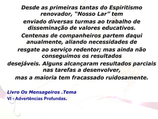 Desde as primeiras tantas do Espiritismo
renovador, “Nosso Lar” tem
enviado diversas turmas ao trabalho de
disseminação de valores educativos.
Centenas de companheiros partem daqui
anualmente, aliando necessidades de
resgate ao serviço redentor; mas ainda não
conseguimos os resultados
desejáveis. Alguns alcançaram resultados parciais
nas tarefas a desenvolver,
mas a maioria tem fracassado ruidosamente.
Livro Os Mensageiros .Tema
VI - Advertências Profundas.
 