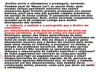 Acelino sorriu e obtemperou e prosseguiu, narrando:
Também parti de “Nosso Lar”, no século findo, após
receber valioso patrimônio instrutivo dos nossos
assessores.Após formular grandes promessas aos nossos
maiores, parti para uma das grandes cidades brasileiras,
em serviço de nossa colônia. O casamento estava em meu
roteiro de realizações. Ruth, minha devotada companheira,
incumbir-se-ia de colaborar comigo para melhor
desempenho das tarefas.
A vidência, a audição e a psicografia que o Senhor me
concedera,
por misericórdia seriam decisivos fatores de êxito em
nossas atividades. A alegria de todos era inexcedível.
Entretanto apesar das lições maravilhosas de amor
evangélico Inclinei-me a transformar minhas faculdades em
fonte de renda material. Não me dispus a esperar pelos
abundantes recursos que o Senhor me enviaria mais tarde,
após meus testes no trabalho, e provoquei, eu mesmo, a
solução dos problemas lucrativos. Não era meu serviço
igual a outros? Não recebiam os sacerdotes católicos
romanos a remuneração de trabalho espiritual e religiosos?
Se todos pagávamos por serviços ao corpo,que razões
haveria para fugir ao pagamento por serviços à alma?
Amigos,inscientes do caráter sagrado, da fé, aprovava as
conclusões egoístas.Admitíamos que, no fundo, o trabalho
essencial era dos desencarnados, mas também havia
colaboração minha, pessoal, como pelo que devia ser justa
a retribuição.
 