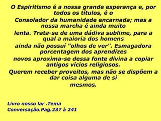 O Espiritismo é a nossa grande esperança e, por
todos os títulos, é o
Consolador da humanidade encarnada; mas a
nossa marcha é ainda muito
lenta. Trata-se de uma dádiva sublime, para a
qual a maioria dos homens
ainda não possuí "olhos de ver". Esmagadora
porcentagem dos aprendizes
novos aproxima-se dessa fonte divina a copiar
antigos vícios religiosos.
Querem receber proveitos, mas não se dispõem a
dar coisa alguma de si
mesmos.
Livro nosso lar .Tema
Conversação.Pag.237 à 241
 
