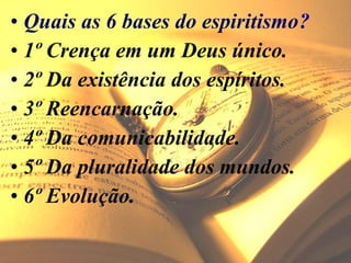 • Quais as 6 bases do espiritismo?
• 1º Crença em um Deus único.
• 2º Da existência dos espíritos.
• 3º Reencarnação.
• 4º Da comunicabilidade.
• 5º Da pluralidade dos mundos.
• 6º Evolução.
 