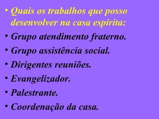 • Quais os trabalhos que posso
desenvolver na casa espírita:
• Grupo atendimento fraterno.
• Grupo assistência social.
• Dirigentes reuniões.
• Evangelizador.
• Palestrante.
• Coordenação da casa.
 