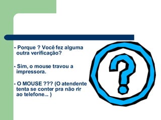 -  Porque ? Você fez alguma outra verificação? - Sim, o mouse travou a impressora. - O MOUSE ??? (O atendente tenta se conter pra não rir ao telefone... ) 