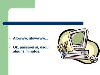Alowww, alowwww...   Ok, passarei aí, daqui alguns minutos. 