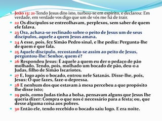  João 13: 21 Tendo Jesus dito isto, turbou-se em espírito, e declarou: Em
    verdade, em verdade vos digo que um de vós me há de trair.
   22 Os discípulos se entreolhavam, perplexos, sem saber de quem
    ele falava.
   23 Ora, achava-se reclinado sobre o peito de Jesus um de seus
    discípulos, aquele a quem Jesus amava.
   24 A esse, pois, fez Simão Pedro sinal, e lhe pediu: Pergunta-lhe
    de quem é que fala.
   25 Aquele discípulo, recostando-se assim ao peito de Jesus,
    perguntou-lhe: Senhor, quem é?
   26 Respondeu Jesus: É aquele a quem eu der o pedaço de pão
    molhado. Tendo, pois, molhado um bocado de pão, deu-o a
    Judas, filho de Simão Iscariotes.
   27 E, logo após o bocado, entrou nele Satanás. Disse-lhe, pois,
    Jesus: O que fazes, faze-o depressa.
   28 E nenhum dos que estavam à mesa percebeu a que propósito
    lhe disse isto;
   29 pois, como Judas tinha a bolsa, pensavam alguns que Jesus lhe
    queria dizer: Compra o que nos é necessário para a festa; ou, que
    desse alguma coisa aos pobres.
   30 Então ele, tendo recebido o bocado saiu logo. E era noite.
 
