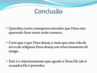 Conclusão

 Queridos,vocês conseguem entender que Deus esta
 querendo fazer nesta noite conosco.

 Creio que o que Deus deseja é mais que uma vida de
 servo,de religioso,Deus deseja um relacionamento de
 amigo.

 Este é o relacionamento que agrada á Deus,Ele não é
 acusador,Ele é provedor.
 