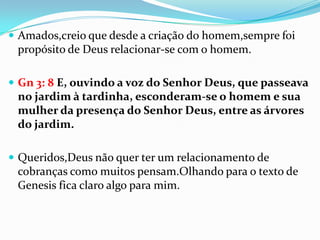  Amados,creio que desde a criação do homem,sempre foi
 propósito de Deus relacionar-se com o homem.

 Gn 3: 8 E, ouvindo a voz do Senhor Deus, que passeava
 no jardim à tardinha, esconderam-se o homem e sua
 mulher da presença do Senhor Deus, entre as árvores
 do jardim.

 Queridos,Deus não quer ter um relacionamento de
 cobranças como muitos pensam.Olhando para o texto de
 Genesis fica claro algo para mim.
 