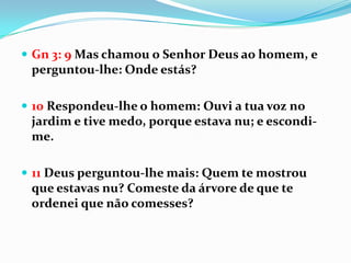  Gn 3: 9 Mas chamou o Senhor Deus ao homem, e
 perguntou-lhe: Onde estás?

 10 Respondeu-lhe o homem: Ouvi a tua voz no
 jardim e tive medo, porque estava nu; e escondi-
 me.

 11 Deus perguntou-lhe mais: Quem te mostrou
 que estavas nu? Comeste da árvore de que te
 ordenei que não comesses?
 