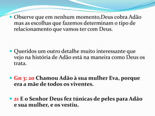  Observe que em nenhum momento,Deus cobra Adão
 mas as escolhas que fazemos determinam o tipo de
 relacionamento que vamos ter com Deus.


 Queridos um outro detalhe muito interessante que
 vejo na história de Adão está na maneira como Deus os
 trata.

 Gn 3: 20 Chamou Adão à sua mulher Eva, porque
 era a mãe de todos os viventes.

 21 E o Senhor Deus fez túnicas de peles para Adão
 e sua mulher, e os vestiu.
 