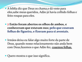  A bíblia diz que Deus os chama,e dá veste para
 eles,sabe meus queridos, Adão já havia colhido folhas e
 feito roupas para eles.

 7 Então foram abertos os olhos de ambos, e
 conheceram que estavam nus; pelo que coseram
 folhas de figueira, e fizeram para si aventais.

 Irmãos deixa eu falar algo muito forte da parte de
 Deus, quando nosso relacionamento não anda bem
 com Deus,fazemos o que Adão fez, cosemos folhas.

 Quero mostra o que isso significa.
 