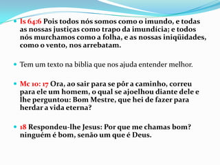  Is 64:6 Pois todos nós somos como o imundo, e todas
  as nossas justiças como trapo da imundícia; e todos
  nós murchamos como a folha, e as nossas iniqüidades,
  como o vento, nos arrebatam.

 Tem um texto na biblia que nos ajuda entender melhor.

 Mc 10: 17 Ora, ao sair para se pôr a caminho, correu
  para ele um homem, o qual se ajoelhou diante dele e
  lhe perguntou: Bom Mestre, que hei de fazer para
  herdar a vida eterna?

 18 Respondeu-lhe Jesus: Por que me chamas bom?
  ninguém é bom, senão um que é Deus.
 