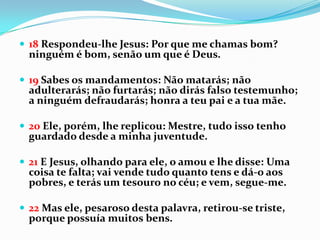  18 Respondeu-lhe Jesus: Por que me chamas bom?
  ninguém é bom, senão um que é Deus.

 19 Sabes os mandamentos: Não matarás; não
  adulterarás; não furtarás; não dirás falso testemunho;
  a ninguém defraudarás; honra a teu pai e a tua mãe.

 20 Ele, porém, lhe replicou: Mestre, tudo isso tenho
  guardado desde a minha juventude.

 21 E Jesus, olhando para ele, o amou e lhe disse: Uma
  coisa te falta; vai vende tudo quanto tens e dá-o aos
  pobres, e terás um tesouro no céu; e vem, segue-me.

 22 Mas ele, pesaroso desta palavra, retirou-se triste,
  porque possuía muitos bens.
 
