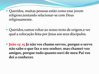  Queridos, muitas pessoas estão como esse jovem
 religioso,tentando relacionar-se com Deus
 religiosamente.

 Queridos,vamos voltar ao nosso texto de origem,e ver
 qual a colocação feita por Jesus aos seus discípulos.

 João 15: 15 Já não vos chamo servos, porque o servo
 não sabe o que faz o seu senhor; mas chamei-vos
 amigos, porque tudo quanto ouvi de meu Pai vos
 dei a conhecer.
 