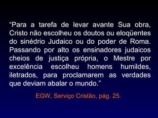 “Para a tarefa de levar avante Sua obra,
Cristo não escolheu os doutos ou eloqüentes
do sinédrio Judaico ou do poder de Roma.
Passando por alto os ensinadores judaicos
cheios de justiça própria, o Mestre por
excelência escolheu homens humildes,
iletrados, para proclamarem as verdades
que deviam abalar o mundo.”
        EGW, Serviço Cristão, pág. 25.
 