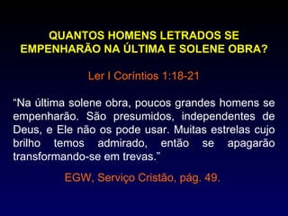 QUANTOS HOMENS LETRADOS SE
 EMPENHARÃO NA ÚLTIMA E SOLENE OBRA?

              Ler I Coríntios 1:18-21

“Na última solene obra, poucos grandes homens se
empenharão. São presumidos, independentes de
Deus, e Ele não os pode usar. Muitas estrelas cujo
brilho temos admirado, então se apagarão
transformando-se em trevas.”
         EGW, Serviço Cristão, pág. 49.
 