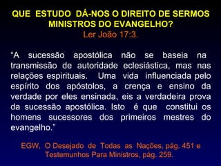 QUE ESTUDO DÁ-NOS O DIREITO DE SERMOS
      MINISTROS DO EVANGELHO?
             Ler João 17:3.

“A sucessão apostólica não se baseia na
transmissão de autoridade eclesiástica, mas nas
relações espirituais. Uma vida influenciada pelo
espírito dos apóstolos, a crença e ensino da
verdade por eles ensinada, eis a verdadeira prova
da sucessão apostólica. Isto é que constitui os
homens sucessores dos primeiros mestres do
evangelho.”

  EGW, O Desejado de Todas as Nações, pág. 451 e
       Testemunhos Para Ministros, pág. 259.
 