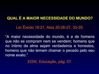 QUAL É A MAIOR NECESSIDADE DO MUNDO?

     Ler Êxodo 18:21; Atos 20:26-27, 33-35.

“A maior necessidade do mundo, é a de homens
que não se compram nem se vendem; homens que
no íntimo da alma sejam verdadeiros e honestos,
homens que não temam chamar o pecado pelo seu
nome exato.”
           EGW, Educação, pág. 57.
 