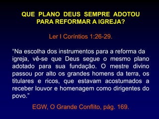 QUE PLANO DEUS SEMPRE ADOTOU
PARA REFORMAR A IGREJA?
Ler I Coríntios 1:26-29.
“Na escolha dos instrumentos para a reforma da
igreja, vê-se que Deus segue o mesmo plano
adotado para sua fundação. O mestre divino
passou por alto os grandes homens da terra, os
titulares e ricos, que estavam acostumados a
receber louvor e homenagem como dirigentes do
povo.”
EGW, O Grande Conflito, pág. 169.
 