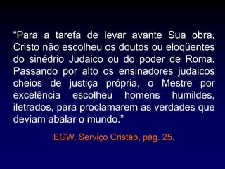 “Para a tarefa de levar avante Sua obra,
Cristo não escolheu os doutos ou eloqüentes
do sinédrio Judaico ou do poder de Roma.
Passando por alto os ensinadores judaicos
cheios de justiça própria, o Mestre por
excelência escolheu homens humildes,
iletrados, para proclamarem as verdades que
deviam abalar o mundo.”
EGW, Serviço Cristão, pág. 25.
 
