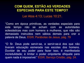 COM QUEM, ESTÃO AS VERDADES
ESPECIAIS PARA ESTE TEMPO?
Ler Atos 4:13; Lucas 10:21.
“Como em época primitivas, as verdades especiais para
este tempo não se acham com as autoridades
eclesiásticas mas com homens e mulheres, que não são
demasiado instruídos nem sábios demais para crer a
palavra de Deus. EGW, Parábolas de Jesus, pág. 79
“O Sr. Deus pode servir-se, e servir-se-á dos que não
tiveram educação esmerada nas escolas dos homens.
Duvidar de seu poder para fazer isso, é manifestada
incredulidade; é limitar o poder onipotente dAquele para
quem nada é impossível.” EGW, Serviço Cristão, pág. 24.
 