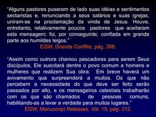 “Alguns pastores puseram de lado suas idéias e sentimentos
sectaristas e, renunciando a seus salários e suas igrejas,
uniram-se na proclamação da vinda de Jesus. Houve,
entretanto, relativamente poucos pastores que aceitaram
esta mensagem; foi, por conseguinte, confiada em grande
parte aos humildes leigos.”
EGW, Grande Conflito, pág. 368.
“Assim como outrora chamou pescadores para serem Seus
discípulos, Ele suscitará dentre o povo comum a homens e
mulheres que realizem Sua obra. Em breve haverá um
avivamento que surpreenderá a muitos. Os que não
percebem a necessidade do que deve ser feito serão
passados por alto, e os mensageiros celestiais trabalharão
com os que são chamados de pessoas comuns,
habilitando-as a levar a verdade para muitos lugares.”
EGW, Manuscript Releases, Vol. 15, pág. 312.
 