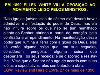 EM 1890 ELLEN WHITE VIU A OPOSIÇÃO AO
MOVIMENTO LEIGO PELOS MINISTROS:
“Nas igrejas [adventistas do sétimo dia] deverá haver
admirável manifestação do poder de Deus, mas ela
não influirá sobre os que não se têm humilhado
diante do Senhor, abrindo a porta do coração pela
confissão e arrependimento. Na manifestação desse
poder que ilumina a Terra com a glória de Deus, eles
só verão alguma coisa que, em sua cegueira,
consideram perigosa, alguma coisa que
despertará os seus receios, e se disporão a resistir-
lhe. Visto que o Senhor não age de acordo com suas
idéias e expectativas, eles combaterão a obra.
EGW, Review and Herald Extra, 27 de maio de 1890.
 