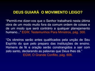 DEUS GUIARÁ O MOVIMENTO LEIGO?
“Permiti-me dizer-vos que o Senhor trabalhará nesta última
obra de um modo muito fora da comum ordem de coisas e
de um modo que será contrário a qualquer planejamento
humano...” EGW, Testemunhos Para Ministros, pág. 300.
“Os obreiros serão antes qualificados pela unção de Seu
Espírito do que pelo preparo das instituições de ensino.
Homens de fé e oração serão constrangidos a sair com
zelo santo, declarando as palavras que Deus lhes dá.”
EGW, O Grande Conflito, pág. 606.
 