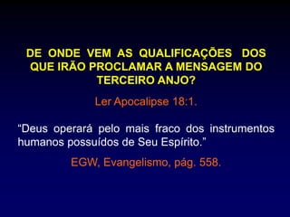 DE ONDE VEM AS QUALIFICAÇÕES DOS
QUE IRÃO PROCLAMAR A MENSAGEM DO
TERCEIRO ANJO?
Ler Apocalipse 18:1.
“Deus operará pelo mais fraco dos instrumentos
humanos possuídos de Seu Espírito.”
EGW, Evangelismo, pág. 558.
 