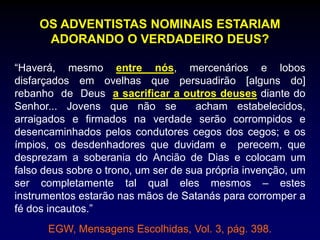 OS ADVENTISTAS NOMINAIS ESTARIAM
ADORANDO O VERDADEIRO DEUS?
“Haverá, mesmo entre nós, mercenários e lobos
disfarçados em ovelhas que persuadirão [alguns do]
rebanho de Deus a sacrificar a outros deuses diante do
Senhor... Jovens que não se acham estabelecidos,
arraigados e firmados na verdade serão corrompidos e
desencaminhados pelos condutores cegos dos cegos; e os
ímpios, os desdenhadores que duvidam e perecem, que
desprezam a soberania do Ancião de Dias e colocam um
falso deus sobre o trono, um ser de sua própria invenção, um
ser completamente tal qual eles mesmos – estes
instrumentos estarão nas mãos de Satanás para corromper a
fé dos incautos.”
EGW, Mensagens Escolhidas, Vol. 3, pág. 398.
 