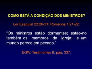 COMO ESTÁ A CONDIÇÃO DOS MINISTROS?
Ler Ezequiel 22:26-31; Romanos 1:21-22.
“Os ministros estão dormentes; estão-no
também os membros da igreja; e um
mundo perece em pecado.”
EGW, Testimonies II, pág. 337.
 