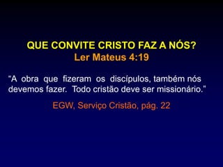 QUE CONVITE CRISTO FAZ A NÓS?
Ler Mateus 4:19
“A obra que fizeram os discípulos, também nós
devemos fazer. Todo cristão deve ser missionário.”
EGW, Serviço Cristão, pág. 22
 
