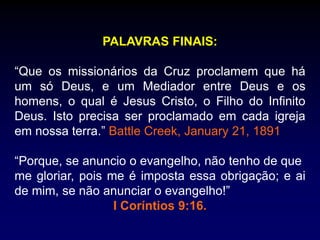 PALAVRAS FINAIS:
“Que os missionários da Cruz proclamem que há
um só Deus, e um Mediador entre Deus e os
homens, o qual é Jesus Cristo, o Filho do Infinito
Deus. Isto precisa ser proclamado em cada igreja
em nossa terra.” Battle Creek, January 21, 1891
“Porque, se anuncio o evangelho, não tenho de que
me gloriar, pois me é imposta essa obrigação; e ai
de mim, se não anunciar o evangelho!”
I Coríntios 9:16.
 