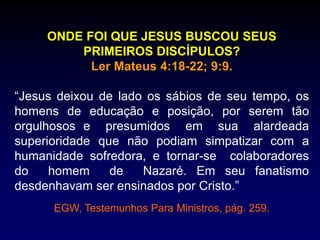 ONDE FOI QUE JESUS BUSCOU SEUS
PRIMEIROS DISCÍPULOS?
Ler Mateus 4:18-22; 9:9.
“Jesus deixou de lado os sábios de seu tempo, os
homens de educação e posição, por serem tão
orgulhosos e presumidos em sua alardeada
superioridade que não podiam simpatizar com a
humanidade sofredora, e tornar-se colaboradores
do homem de Nazaré. Em seu fanatismo
desdenhavam ser ensinados por Cristo.”
EGW, Testemunhos Para Ministros, pág. 259.
 