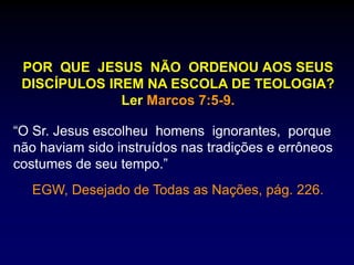 POR QUE JESUS NÃO ORDENOU AOS SEUS
DISCÍPULOS IREM NA ESCOLA DE TEOLOGIA?
Ler Marcos 7:5-9.
“O Sr. Jesus escolheu homens ignorantes, porque
não haviam sido instruídos nas tradições e errôneos
costumes de seu tempo.”
EGW, Desejado de Todas as Nações, pág. 226.
 