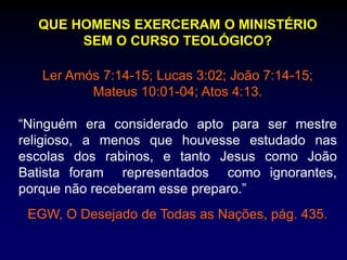 QUE HOMENS EXERCERAM O MINISTÉRIO
SEM O CURSO TEOLÓGICO?
Ler Amós 7:14-15; Lucas 3:02; João 7:14-15;
Mateus 10:01-04; Atos 4:13.
“Ninguém era considerado apto para ser mestre
religioso, a menos que houvesse estudado nas
escolas dos rabinos, e tanto Jesus como João
Batista foram representados como ignorantes,
porque não receberam esse preparo.”
EGW, O Desejado de Todas as Nações, pág. 435.
 