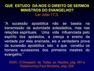 QUE ESTUDO DÁ-NOS O DIREITO DE SERMOS
MINISTROS DO EVANGELHO?
Ler João 17:3.
“A sucessão apostólica não se baseia na
transmissão de autoridade eclesiástica, mas nas
relações espirituais. Uma vida influenciada pelo
espírito dos apóstolos, a crença e ensino da
verdade por eles ensinada, eis a verdadeira prova
da sucessão apostólica. Isto é que constitui os
homens sucessores dos primeiros mestres do
evangelho.”
EGW, O Desejado de Todas as Nações, pág. 451 e
Testemunhos Para Ministros, pág. 259.
 