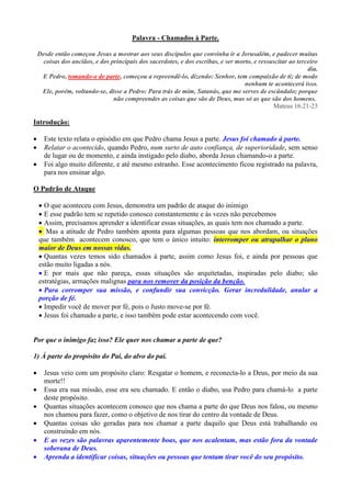 Palavra - Chamados à Parte.

    Desde então começou Jesus a mostrar aos seus discípulos que convinha ir a Jerusalém, e padecer muitas
      coisas dos anciãos, e dos principais dos sacerdotes, e dos escribas, e ser morto, e ressuscitar ao terceiro
                                                                                                             dia.
     E Pedro, tomando-o de parte, começou a repreendê-lo, dizendo: Senhor, tem compaixão de ti; de modo
                                                                                    nenhum te acontecerá isso.
     Ele, porém, voltando-se, disse a Pedro: Para trás de mim, Satanás, que me serves de escândalo; porque
                                 não compreendes as coisas que são de Deus, mas só as que são dos homens.
                                                                                               Mateus 16:21-23

Introdução:

     Este texto relata o episódio em que Pedro chama Jesus a parte. Jesus foi chamado á parte.
     Relatar o acontecido, quando Pedro, num surto de auto confiança, de superioridade, sem senso
      de lugar ou de momento, e ainda instigado pelo diabo, aborda Jesus chamando-o a parte.
     Foi algo muito diferente, e até mesmo estranho. Esse acontecimento ficou registrado na palavra,
      para nos ensinar algo.

O Padrão de Ataque

     O que aconteceu com Jesus, demonstra um padrão de ataque do inimigo
     E esse padrão tem se repetido conosco constantemente e às vezes não percebemos
     Assim, precisamos aprender a identificar essas situações, as quais tem nos chamado a parte.
     Mas a atitude de Pedro também aponta para algumas pessoas que nos abordam, ou situações
    que também acontecem conosco, que tem o único intuito: interromper ou atrapalhar o plano
    maior de Deus em nossas vidas.
     Quantas vezes temos sido chamados à parte, assim como Jesus foi, e ainda por pessoas que
    estão muito ligadas a nós.
     E por mais que não pareça, essas situações são arquitetadas, inspiradas pelo diabo; são
    estratégias, armações malignas para nos remover da posição da benção.
     Para corromper sua missão, e confundir sua convicção. Gerar incredulidade, anular a
    porção de fé.
     Impedir você de mover por fé, pois o Justo move-se por fé.
     Jesus foi chamado a parte, e isso também pode estar acontecendo com você.


Por que o inimigo faz isso? Ele quer nos chamar a parte de que?

1) À parte do propósito do Pai, do alvo do pai.

     Jesus veio com um propósito claro: Resgatar o homem, e reconecta-lo a Deus, por meio da sua
      morte!!
     Essa era sua missão, esse era seu chamado. E então o diabo, usa Pedro para chamá-lo a parte
      deste propósito.
     Quantas situações acontecem conosco que nos chama a parte do que Deus nos falou, ou mesmo
      nos chamou para fazer, como o objetivo de nos tirar do centro da vontade de Deus.
     Quantas coisas são geradas para nos chamar a parte daquilo que Deus está trabalhando ou
      construindo em nós.
     E as vezes são palavras aparentemente boas, que nos acalentam, mas estão fora da vontade
      soberana de Deus.
     Aprenda a identificar coisas, situações ou pessoas que tentam tirar você do seu propósito.
 