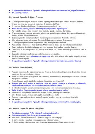    O segredo dos vencedores é que eles não se permitem ser desviados do seu propósito em Deus.
   Ex. Josué ; Neemias.

2) À parte do Caminho da Cruz – Processo

   O inimigo usa situações para nos chamar à parte para nos tirar para fora do processo de Deus.
   E tenta nos tirar não apenas da cruz, mas do caminho da Cruz.
   A cruz não foi tão dolorida para Jesus quanto o caminho da cruz.
   Saiba muitas vezes o processo é tão importante quanto o objetivo final.
   Na verdade, tomar a cruz e seguir! Esse caminho que é o caminho da vitória.
   É no processo da cruz que somos forjados como soldados vencedores. Recebemos fibra,caráter,
    solidez, somos feitos como coluna.
   Todos os grandes homens/mulheres passaram por esse caminho. (Caminho estreito)
   Mas o inimigo tentou aliviar essa dor, usando Pedro com palavras de acalento.
   O Inimigo sempre vai tentar impedir que você passe por esse caminho.
   Não arrume “deusinhos” para te aliviar. O Processo da cruz é tão importante quanto a cruz.
   Esses podem ser demônios alisando seu ego, tentando tirar você do caminho da cruz.
   Gente que se levanta para ter dó, tomar suas dores, etc. Mas é somente para chamar você a
    parte.
   Deus não está interessado no seu conforto, mas no seu caráter.
   Se Deus chamou você, não despreze o processo, não tente aliviar, não aceite ninguém e nem
    nada te chamar a parte.
   O segredo dos vencedores é que eles não se permitem ser desviados do caminho da cruz.


3) À parte do Ponto Principal

   Naquele momento, foi a primeira vez que Jesus se abriu realmente para seus discípulos, foi um
    momento sincero, profundo e íntimo.
   Jesus tocou no ponto principal de seu chamado, seu ministério: Ele veio para dar Sua vida em
    Resgate do Homem!
   Jesus alcançou aquilo que todos sonham: Discernir o seu propósito!
   Sempre que você atinge a essência, toca no ponto, alcança e discerne o chamado,
    imediatamente situações vão se levantar para te chamar a parte.
   E Não são situações aparentemente malignas, mas vem com uma capa de falsa divindade.
   Saiba de algo: Esses chamados a parte só vem quando vc acerta o alvo.
   Jesus estava à véspera de conquistar, receber a coroa, tomar posse da vitória.
   Eles deixam o diabo roubar sua benção, chamando-os a parte.
   Quantas vezes você está às portas de alcançar a benção e você se permite ser desviado.
   Ex. Moisés.
   O segredo dos vencedores é que eles não se permitem que outros roubem a sua benção..


4) A parte do Corpo, dos irmãos – Da igreja

   Para falar com Jesus, Pedro o tirou do meio dos discípulos.
   Pedro deu opinião fora do corpo, fora dos irmãos.
   Tem muita coisa nos chamando a parte do corpo de cristo (Igreja).
   O Corpo muitas vezes fala coisa que nós não estamos vendo.
   O diabo sempre vai tentar tirar você do corpo, pois assim você fica sem cobertura.
 