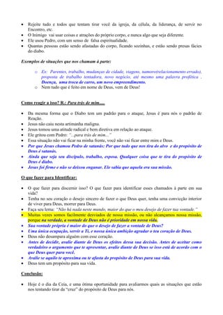    Rejeite tudo e todos que tentam tirar você da igreja, da célula, da liderança, de servir no
    Encontro, etc.
   O Inimigo vai usar coisas e atrações do próprio corpo, e nunca algo que seja diferente.
   Ele usou Pedro, com um senso de falsa espiritualidade.
   Quantas pessoas estão sendo afastadas do corpo, ficando sozinhas, e estão sendo presas fácies
    do diabo.

Exemplos de situações que nos chamam à parte:

       o Ex: Parentes, trabalho, mudanças de cidade, viagens, namoro(relacionamento errado),
         proposta de trabalho tentadora, novo negócio, até mesmo uma palavra profética .
         Doença, uma troca de carro, um novo empreendimento.
       o Nem tudo que é feito em nome de Deus, vem de Deus!


Como reagir a isso? R.: Para trás de mim.....

   Da mesma forma que o Diabo tem um padrão para o ataque, Jesus é para nós o padrão de
    Reação.
   Jesus não caiu nesta artimanha maligna.
   Jesus tomou uma atitude radical e bem diretiva em relação ao ataque.
   Ele gritou com Pedro: “...para trás de mim...”
   Essa situação não vai ficar na minha frente, você não vai ficar entre mim e Deus.
   Por que Jesus chamou Pedro de satanás: Por que tudo que nos tira do alvo e do propósito de
    Deus é satanás.
   Ainda que seja seu discípulo, trabalho, esposa. Qualquer coisa que te tira do propósito de
    Deus é diabo.
   Jesus foi firme e não se deixou enganar. Ele sabia que aquela era sua missão.

O que fazer para Identificar:

   O que fazer para discernir isso? O que fazer para identificar esses chamados à parte em sua
    vida?
   Tenha no seu coração o desejo sincero de fazer o que Deus quer, tenha uma convicção interior
    de viver para Deus, morrer para Deus.
   Faça seu lema: “Não há nada neste mundo, maior do que o meu desejo de fazer tua vontade.”
   Muitas vezes somos facilmente desviados de nossa missão, ou não alcançamos nossa missão,
    porque na verdade, a vontade de Deus não é prioridade em nossa vida.
   Sua vontade própria é maior do que o desejo de fazer a vontade de Deus?
   Uma única ocupação, servir a Ti, e nossa única ambição agradar o teu coração de Deus.
   Deus não desampara alguém com esse coração.
   Antes de decidir, avalie diante de Deus os efeitos dessa sua decisão. Antes de aceitar como
    verdadeiro o argumento que te apresentar, avalie diante de Deus se isso está de acordo com o
    que Deus quer para você.
   Avalie se aquilo te aproxima ou te afasta do propósito de Deus para sua vida.
   Deus tem um propósito para sua vida.

Conclusão:

   Hoje é o dia da Ceia, e uma ótima oportunidade para avaliarmos quais as situações que estão
    nos tentando tirar da “cruz” do propósito de Deus para nós.
 