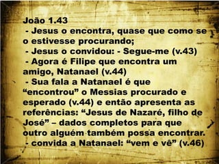 João 1.43 - Jesus o encontra, quase que como se o estivesse procurando; - Jesus o convidou: - Segue-me (v.43) - Agora é Filipe que encontra um amigo, Natanael (v.44) - Sua fala a Natanael é que “encontrou” o Messias procurado e esperado (v.44) e então apresenta as referências: “Jesus de Nazaré, filho de José” – dados completos para que outro alguém também possa encontrar. - convida a Natanael: “vem e vê” (v.46)