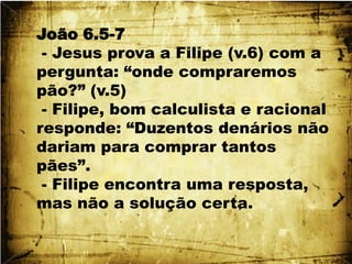 João 6.5-7 - Jesus prova a Filipe (v.6) com a pergunta: “onde compraremos pão?” (v.5) - Filipe, bom calculista e racional responde: “Duzentos denários não dariam para comprar tantos pães”. - Filipe encontra uma resposta, mas não a solução certa.
