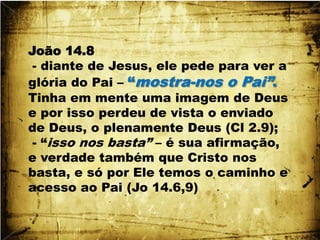 João 14.8 - diante de Jesus, ele pede para ver a glória do Pai – “mostra-nos o Pai”. Tinha em mente uma imagem de Deus e por isso perdeu de vista o enviado de Deus, o plenamente Deus (Cl 2.9); - “isso nos basta” – é sua afirmação, e verdade também que Cristo nos basta, e só por Ele temos o caminho e acesso ao Pai (Jo 14.6,9)