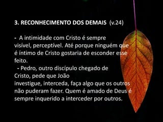 3. RECONHECIMENTO DOS DEMAIS  (v.24)- A intimidade com Cristo é sempre visível, perceptível. Até porque ninguém que é íntimo de Cristo gostaria de esconder esse feito.   - Pedro, outro discípulo chegado de Cristo, pede que João investigue, interceda, faça algo que os outros não puderam fazer. Quem é amado de Deus é sempre inquerido a interceder por outros. 