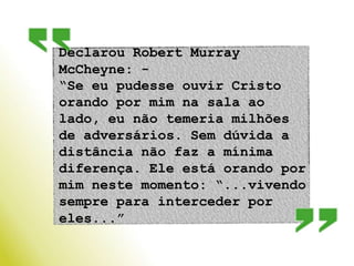 Declarou Robert Murray McCheyne: - “Se eu pudesse ouvir Cristo orando por mim na sala ao lado, eu não temeria milhões de adversários. Sem dúvida a distância não faz a mínima diferença. Ele está orando por mim neste momento: “...vivendo sempre para interceder por eles...” 