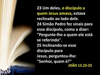 23 Um deles, o discípulo a quem Jesus amava, estava reclinado ao lado dele. 24 Simão Pedro fez sinais para esse discípulo, como a dizer: "Pergunte-lhe a quem ele está se referindo". 25 Inclinando-se esse discípulo para Jesus, perguntou-lhe: "Senhor, quem é?"JOÃO 13.23-25