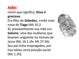 João: nome que significa, Deus é gracioso.Era filho de Zebedeu, irmão mais novo de Tiago (Mt 10.2-4), provavelmente sua mãe era Salomé, uma das mulheres que levaram ungüento no túmulo de Jesus (Mc 16.1 cfe. Mt 27.56). Seu pai tinha empregados, por isso talvez certa posição social (Mc 1.20). 