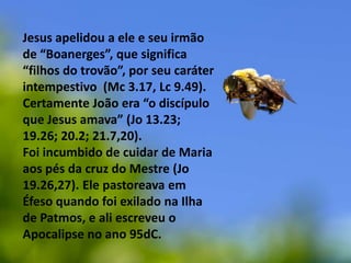 Jesus apelidou a ele e seu irmão de “Boanerges”, que significa “filhos do trovão”, por seu caráter intempestivo  (Mc 3.17, Lc 9.49). Certamente João era “o discípulo que Jesus amava” (Jo13.23; 19.26; 20.2; 21.7,20). Foi incumbido de cuidar de Maria aos pés da cruz do Mestre (Jo 19.26,27). Ele pastoreava em Éfeso quando foi exilado na Ilha de Patmos, e ali escreveu o Apocalipse no ano 95dC.